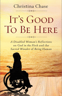 It's Good to Be Here: A Disabled Woman's Reflections on God in the Flesh and the Sacred Wonder of Being Human