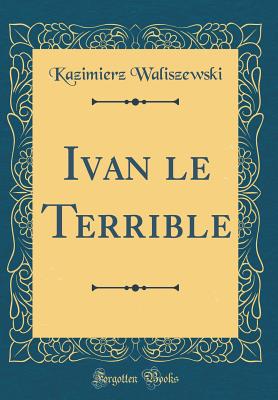 Ivan Le Terrible (Classic Reprint) - Waliszewski, Kazimierz