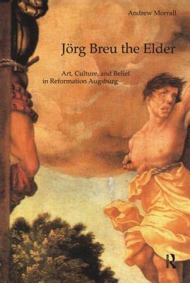 Jrg Breu the Elder: Art, Culture, and Belief in Reformation Augsburg - Morrall, Andrew