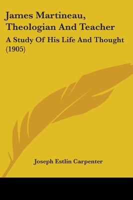 James Martineau, Theologian And Teacher: A Study Of His Life And Thought (1905) - Carpenter, Joseph Estlin