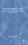 James VI, Britannic Prince: King of Scots and Elizabeth's Heir, 1566-1603