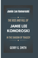 Jamie Lee Komoroski: The Rise and Fall of Jamie Lee Komoroski - In the Shadow of Tragedy