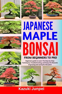 Japanese Bonsai Maple from Beginners to Pro: Beginners guide to Learn The Step-by-Step Techniques, Troubleshooting, and Enjoy the Rewards of growing and caring for this plant - Junpei, Kazuki