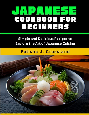 Japanese Cookbook for Beginners: Simple and Delicious Recipes to Explore the Art of Japanese Cuisine - J Crossland, Felisha