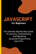 Javascript For Beginners: The Ultimate Step-By-Step Guide To Learning, Understanding, And Mastering Javascript Programming Like A Pro