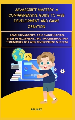 JavaScript Mastery: A COMPREHENSIVE GUIDE TO WEB DEVELOPMENT AND GAME CREATION: Learn JavaScript, DOM Manipulation, Game Development, and Troubleshooting Techniques for Web Development Success - Labz, Pri