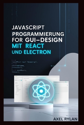 JavaScript Programmierung F?r Gui-Design Mit React Und Electron: Eine Schritt-f?r-Schritt-Anleitung zum Erstellen moderner GUI-Anwendungen - Rylan, Axel