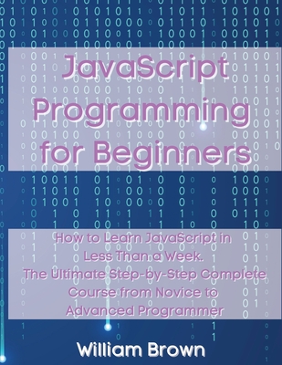 JavaScript Programming for Beginners: How to Learn JavaScript in Less Than a Week. The Ultimate Step-by-Step Complete Course from Novice to Advanced Programmer - Brown, William
