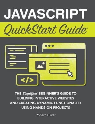 JavaScript QuickStart Guide: The Simplified Beginner's Guide to Building Interactive Websites and Creating Dynamic Functionality Using Hands-On Projects - Oliver, Robert