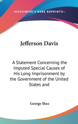 Jefferson Davis: A Statement Concerning the Imputed Special Causes of His Long Imprisonment by the Government of the United States and - Shea, George