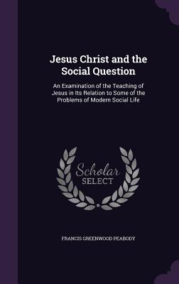 Jesus Christ and the Social Question: An Examination of the Teaching of Jesus in Its Relation to Some of the Problems of Modern Social Life - Peabody, Francis Greenwood