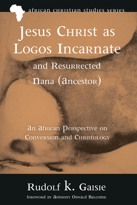 Jesus Christ as Logos Incarnate and Resurrected Nana (Ancestor) - Gaisie, Rudolf K, and Balcomb, Anthony Oswald (Foreword by)