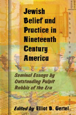 Jewish Belief and Practice in Nineteenth Century America: Seminal Essays by Outstanding Pulpit Rabbis of the Era - Gertel, Elliot B (Editor)