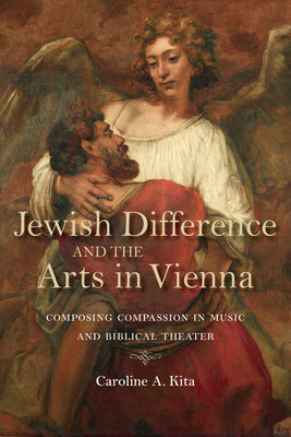 Jewish Difference and the Arts in Vienna: Composing Compassion in Music and Biblical Theater - Kita, Caroline A