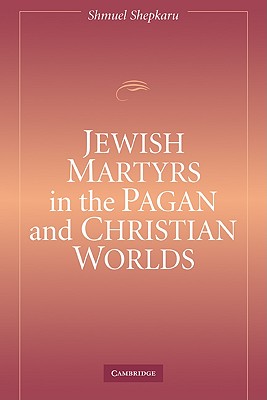 Jewish Martyrs in the Pagan and Christian Worlds - Shepkaru, Shmuel