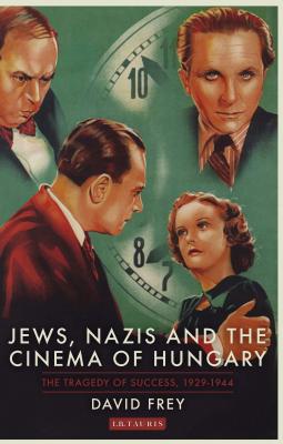 Jews, Nazis and the Cinema of Hungary: The Tragedy of Success, 1929-1944 - Frey, David