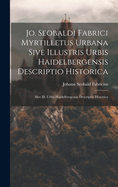 Jo. Seobaldi Fabrici Myrtilletus Urbana Sive Illustris Urbis Haidelbergensis Descriptio Historica: Sive Ill. Urbis Haidelbergensis Descriptio Historica