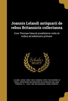 Joannis Lelandi Antiquarii de Rebus Britannicis Collectanea: Cum Thomae Hearnii Praefatione Notis Et Indice Ad Editionem Primam - Leland, John 1506?-1552 (Creator), and Hearne, Thomas 1678-1735, and Burg, M