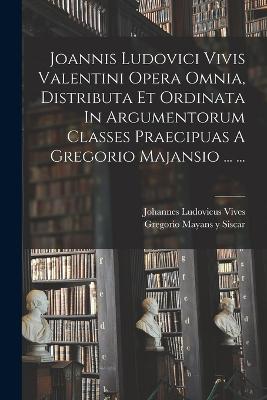 Joannis Ludovici Vivis Valentini Opera Omnia, Distributa Et Ordinata In Argumentorum Classes Praecipuas A Gregorio Majansio ... ... - Vives, Johannes Ludovicus, and Gregorio Mayans Y Siscar (Creator)