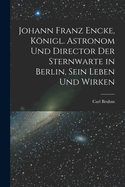 Johann Franz Encke, Konigl. Astronom Und Director Der Sternwarte in Berlin, Sein Leben Und Wirken
