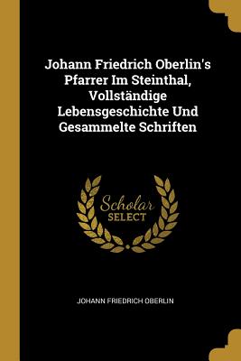 Johann Friedrich Oberlin's Pfarrer Im Steinthal, Vollst?ndige Lebensgeschichte Und Gesammelte Schriften - Oberlin, Johann Friedrich