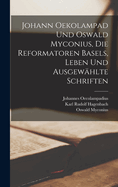 Johann Oekolampad und Oswald Myconius, die Reformatoren Basels, Leben und ausgewhlte Schriften