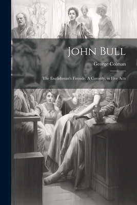 John Bull: The Englishman's Fireside: A Comedy, in Five Acts - Colman, George