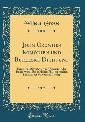 John Crownes Komdien Und Burleske Dichtung: Inaugural-Dissertation Zur Erlangung Der Doktorwrde Einer Hohen Philosophischen Fakultt Der Universitt Leipzig (Classic Reprint) - Grosse, Wilhelm