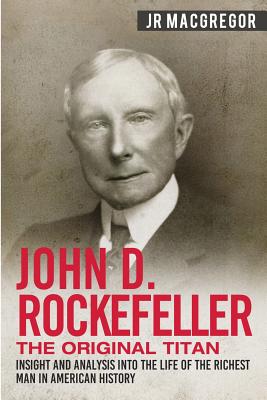 John D. Rockefeller - The Original Titan: Insight and Analysis into the Life of the Richest Man in American History - MacGregor, J R