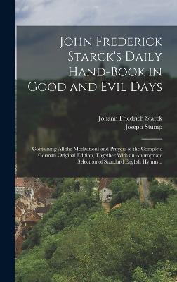 John Frederick Starck's Daily Hand-book in Good and Evil Days; Containing All the Meditations and Prayers of the Complete German Original Edition, Together With an Appropriate Selection of Standard English Hymns .. - Starck, Johann Friedrich 1680-1756 (Creator), and Stump, Joseph 1866- (Creator)