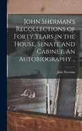 John Sherman's Recollections of Forty Years in the House, Senate and Cabinet. An Autobiography ..