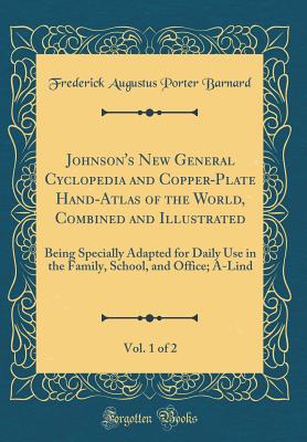 Johnson's New General Cyclopedia and Copper-Plate Hand-Atlas of the World, Combined and Illustrated, Vol. 1 of 2: Being Specially Adapted for Daily Use in the Family, School, and Office; A-Lind (Classic Reprint) - Barnard, Frederick Augustus Porter