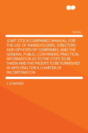 Joint Stock Companies' Manual, for the Use of Shareholders, Directors and Officers of Companies, and the General Public; Containing Practical Information as to the Steps to Be Taken and the Proofs to Be Furnished in Applying for a Charter of Incorporation