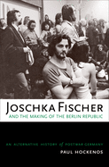 Joschka Fischer and the Making of the Berlin Republic: An Alternative History of Postwar Germany