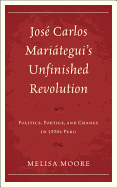 Jose Carlos Mariategui's Unfinished Revolution: Politics, Poetics, and Change in 1920s Peru