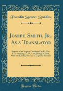 Joseph Smith, Jr., as a Translator: Reprint of an Inquiry Conducted by Rt. Rev. F. S. Spalding, D. D., Late Bishop of Utah, with the Kind Assistance of Capable Scholars (Classic Reprint)