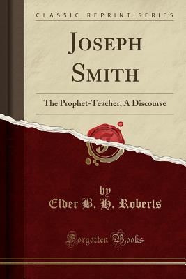 Joseph Smith: The Prophet-Teacher; A Discourse (Classic Reprint) - Roberts, Elder B H