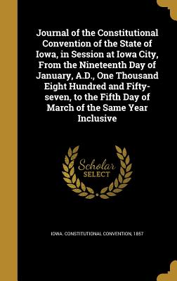 Journal of the Constitutional Convention of the State of Iowa, in Session at Iowa City, From the Nineteenth Day of January, A.D., One Thousand Eight Hundred and Fifty-seven, to the Fifth Day of March of the Same Year Inclusive - Iowa Constitutional Convention, 1857 (Creator)