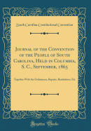 Journal of the Convention of the People of South Carolina, Held in Columbia, S. C., September, 1865: Together with the Ordinances, Reports, Resolutions, Etc (Classic Reprint)