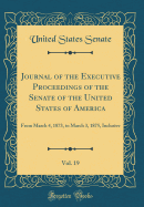 Journal of the Executive Proceedings of the Senate of the United States of America, Vol. 19: From March 4, 1873, to March 3, 1875, Inclusive (Classic Reprint)