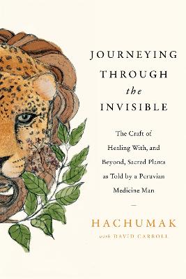 Journeying Through the Invisible: The craft of healing with, and beyond, sacred plants, as told by a Peruvian Medicine Man - Hachumak, and Carroll, David