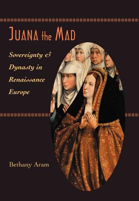 Juana the Mad: Sovereignty and Dynasty in Renaissance Europe - Aram, Bethany, Professor