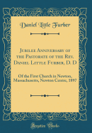 Jubilee Anniversary of the Pastorate of the REV. Daniel Little Furber, D. D: Of the First Church in Newton, Massachusetts, Newton Centre, 1897 (Classic Reprint)