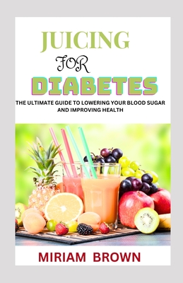 Juicing for Diabetes: The Ultimate Guide To Lowering Your Blood Sugar And Improving Health - Brown, Miriam