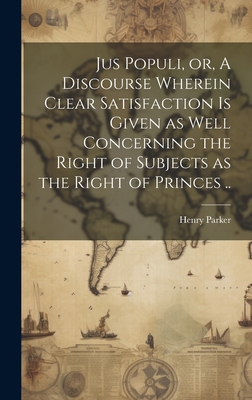 Jus Populi, or, A Discourse Wherein Clear Satisfaction is Given as Well Concerning the Right of Subjects as the Right of Princes .. - Parker, Henry