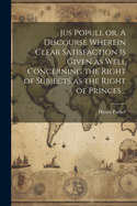 Jus Populi, or, A Discourse Wherein Clear Satisfaction is Given as Well Concerning the Right of Subjects as the Right of Princes ..