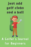 Just Add Golf Clubs and a Ball.: A Golfers Journal for Beginners (for Boys)
