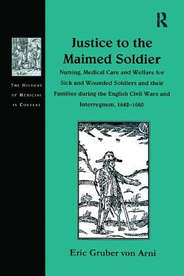 Justice to the Maimed Soldier: Nursing, Medical Care and Welfare for Sick and Wounded Soldiers and their Families during the English Civil Wars and Interregnum, 1642-1660 - Arni, Eric Gruber von