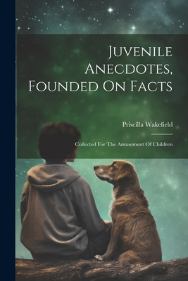 Juvenile Anecdotes, Founded On Facts: Collected For The Amusement Of Children - Wakefield, Priscilla