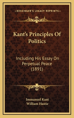 Kant's Principles of Politics: Including His Essay on Perpetual Peace (1891) - Kant, Immanuel, and Hastie, William (Translated by)